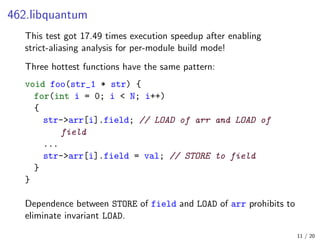 462.libquantum
This test got 17.49 times execution speedup after enabling
strict-aliasing analysis for per-module build mode!
Three hottest functions have the same pattern:
void foo(str_1 * str) {
for(int i = 0; i < N; i++)
{
str->arr[i].field; // LOAD of arr and LOAD of
field
...
str->arr[i].field = val; // STORE to field
}
}
Dependence between STORE of field and LOAD of arr prohibits to
eliminate invariant LOAD.
11 / 20
 
