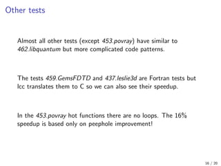 Other tests
Almost all other tests (except 453.povray) have similar to
462.libquantum but more complicated code patterns.
The tests 459.GemsFDTD and 437.leslie3d are Fortran tests but
lcc translates them to C so we can also see their speedup.
In the 453.povray hot functions there are no loops. The 16%
speedup is based only on peephole improvement!
16 / 20
 
