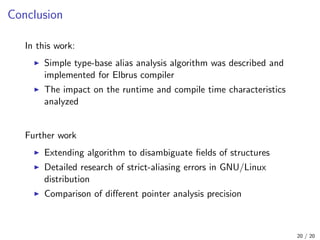 Conclusion
In this work:
Simple type-base alias analysis algorithm was described and
implemented for Elbrus compiler
The impact on the runtime and compile time characteristics
analyzed
Further work
Extending algorithm to disambiguate ﬁelds of structures
Detailed research of strict-aliasing errors in GNU/Linux
distribution
Comparison of diﬀerent pointer analysis precision
20 / 20
 