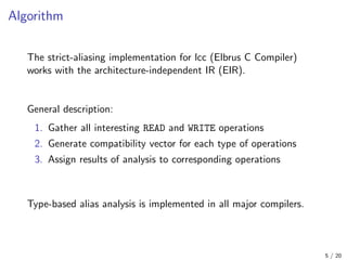 Algorithm
The strict-aliasing implementation for lcc (Elbrus C Compiler)
works with the architecture-independent IR (EIR).
General description:
1. Gather all interesting READ and WRITE operations
2. Generate compatibility vector for each type of operations
3. Assign results of analysis to corresponding operations
Type-based alias analysis is implemented in all major compilers.
5 / 20
 
