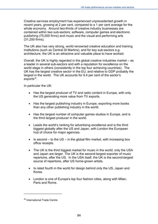 UK trade performance across markets and sectors 
Creative services employment has experienced unprecedented growth in recent years, growing at 2 per cent, compared to a 1 per cent average for the whole economy. Around two-thirds of creative industry businesses are contained within two sub-sectors; software, computer games and electronic publishing (75,000 firms) and music and the visual and performing arts (31,200 firms). 
The UK also has very strong, world renowned creative education and training institutions (such as Central St Martins), and for key sub-sectors e.g. architecture, the UK is an attractive and valuable place to have worked. 
Overall, the UK is highly regarded in the global creative industries market – as a leader in several sub-sectors and with a reputation for excellence on the world stage in others (consistently in the top four achieving countries). The UK has the largest creative sector in the EU, and relative to GDP probably the largest in the world. The UK accounts for 9.4 per cent of the sector’s exports48. 
In particular the UK: 
 
Has the largest producer of TV and radio content in Europe, with only the US generating more value from TV exports. 
 
Has the largest publishing industry in Europe, exporting more books than any other publishing industry in the world. 
 
Has the largest number of computer games studios in Europe, and is the third largest producer in the world. 
 
Leads the world’s ranking for advertising excellence and is the third biggest globally after the US and Japan, with London the European hub of choice for major agencies. 
 
Is second – to the US – in the global film market, with increasing box office receipts. 
 
The UK is the third biggest market for music in the world; only the USA and Japan are larger. The UK is the second-largest exporter of music repertoire, after the US. In the USA itself, the UK is the second-largest source of repertoire, after US home-grown artists. 
 
Is rated fourth in the world for design behind only the US, Japan and Korea. 
 
London is one of Europe's top four fashion cities, along with Milan, Paris and Rome. 
48 International Trade Centre 84 
 