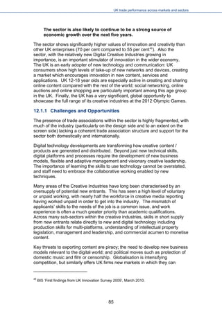 UK trade performance across markets and sectors 
The sector is also likely to continue to be a strong source of economic growth over the next five years. 
The sector shows significantly higher values of innovation and creativity than other UK enterprises (70 per cent compared to 55 per cent49). Also the sector, with the relatively new Digital Creative Industries growing in importance, is an important stimulator of innovation in the wider economy. The UK is an early adopter of new technology and communication: UK consumers show high levels of take-up of new networks and devices, crea market which encourages innovation in new content, services and applications. UK 12-18 year olds are especially active in creating andonline content compared with the rest of the world; social networking, onlineauctions and online shopping are particularly important among this age grouin the UK. Finally, the UK has a very significant, global opportunity to showcase the full range of its creative industries at the 2012 
12.1.1 Challenges and Opportunities 
The presence of trade associations within the sector is highly fragmented, with much of the industry (particularly on the design side and to an extent on the screen side) lacking a coherent trade association structure and support for the sector both domestically and internationally. 
Digital technology developments are transforming how creative content / products are generated and distributed. Beyond just new technical skills, digital platforms and processes require the development of new business models, flexible and adaptive management and visionary creative leadership. The importance of learning the skills to use technology cannot be overstated, and staff need to embrace the collaborative working enabled by new techniques. 
Many areas of the Creative Industries have long been characterised by an oversupply of potential new entrants. This has seen a high level of voluntary or unpaid working, with nearly half the workforce in creative media reporting having worked unpaid in order to get into the industry. The mismatch of applicants’ skills to the needs of the job is a common issue, and work experience is often a much greater priority than academic qualifications. Across many sub-sectors within the creative industries, skills in short supply from new entrants relate directly to new and digital technology including production skills for multi-platforms, understanding of intellectual property legislation, management and leadership, and commercial acumen to monetise content. 
Key threats to exporting content are piracy; the need to develop new business models relevant to the digital world; and political moves such as protection of domestic music and film or censorship. Globalisation is intensifying competition, but similarly offers UK firms new markets in which they can 
49 BIS ‘First findings from UK Innovation Survey 2009’, March 2010. 
85 
 