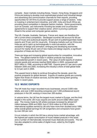 UK trade performance across markets and sectors 
compete. Asian markets including Korea, Taiwan, Hong Kong, Singapore and China are looking to develop more sophisticated product and industrial design and advertising and communication channels for their exports, providing opportunities for UK firms to provide support across a range of sectors. India is investing in entertainment industries, and UAE, India and South Africa are providing direct competition in designer fashion markets. Some governments, such as Canada, use instruments including tax breaks and co-production agreements to support their creative sector, which is proving a particular threat to the screen and computer games sectors. 
The US, Canada, Australia, Germany, France and Japan are therefore the UK’s current direct competitors. Developed countries still account for 90 per cent of music and audiovisual exports, 80 per cent of publishing/printed media exports and 70 per cent for visual arts. Emerging markets such as China and India are yet to catch up technologically in most sub-sectors, with the exception of design and animation; emerging and developing economies account for nearly 50 per cent of new media and design exports; a significant proportion of these are from China. 
There are large and increasing global opportunities for competitive, innovative firms. The global market for trade in creative products has enjoyed unprecedented growth in recent years. The value of world exports of creative- industry goods and services reached $424 billion in 2005, compared with $227 billion in 1996, according to UNCTAD. Exports grew 8.7 per cent a year between 2000 and 2005, increasing the industry’s share of total global trade to 3.4 per cent in 2005. 
This upward trend is likely to continue throughout the decade, given the positive prospects for global demand. Exports of creative goods are currently higher than those of creative services, but the latter having been growing faster in recent years. 
12.2 MUSIC EXPORTS 
The UK hosts four major recorded-music businesses, around 3,600 indie labels, and over 2,000 recording companies and 1,000 professional record producers in the UK, working in more than 300 studios. 
In volume terms, the UK has the largest music market in Europe, and the third largest in the world. UK music exports are worth around US$2 billion each year. The money made by UK artists overseas increased by almost £27 million between 2008 and 2009, from £139.8 million to £166.6 million. International royalties earned by UK acts have more than doubled since 1999, while overall global earnings for UK songwriters and composers have grown by over 250 per cent. 
It is an industry in which the UK has a strong home market advantage, with the highest per-capita consumption of music-related products in the world, and a number of internationally renowned music festivals and events. The UK has also adapted to online sales of digital music, aided by the English language. 
86 
 