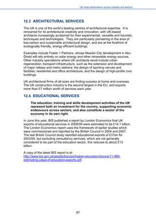 UK trade performance across markets and sectors 
12.3 ARCHITECTURAL SERVICES 
The UK is one of the world’s leading centres of architectural expertise. It is renowned for its architectural creativity and innovation, with UK-based architects increasingly acclaimed for their experimental, versatile and futuristic techniques and technologies. They are particularly pioneering in the area of low-carbon and sustainable architectural design, and are at the forefront of ecologically friendly, energy efficient buildings. 
Examples include Foster + Partners, whose Masdar City development in Abu Dhabi will rely entirely on solar energy and other renewable energy sources. Other industry specialisms where UK architects excel include urban regeneration; transport infrastructure, such as the extension and development of major railway and metro stations; the design of sporting venues and facilities; residential and office architecture; and the design of high-profile civic buildings. 
UK architectural firms of all sizes are finding success at home and overseas. The UK construction industry is the second largest in the EU, and exports more than £7 million worth of services each year. 
12.4 EDUCATIONAL SERVICES 
The education, training and skills development activities of the UK represent both an investment for the country, supporting economic endeavours across sectors, and also constitute a sector of the economy in its own right. 
In June this year, BIS published a report by London Economics that UK exports of educational services in 2008/09 were estimated to be £14.1 billion. The London Economics report uses the framework of earlier studies which were commissioned and reported by the British Council in 2004 and 2007. The last British Council study reported educational exports of £31bn for 2003/04, but excluding consultancy services, which are not generally considered to be part of the education sector, this reduces to about £13 billion. 
A copy of the latest BIS report is at: http://www.bis.gov.uk/assets/biscore/higher-education/docs/e/11-980- estimating-value-of-education-exports.pdf . 
87 
 