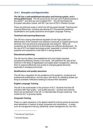 UK trade performance across markets and sectors 
12.4.1 Strengths and Opportunities 
The UK has a well-established education and training system, and a strong global brand. The UK accounts for 24.5 per cent of global exports in this sector50, and 28.6 per cent of global FDI51. The UK dominates the European education market, with 66.7 per cent of FDI in Western Europe. 
There are particular areas in which the UK has great strength: Teaching and Learning Resources, including educational ICT; Educational publishing; Qualifications and quality assurance and English Language Training. 
Technical and Learning Resources 
The UK has a strong international reputation for the high quality and effectiveness of the hardware and software it produces to support learning at all levels, from pre-school to post-graduate and research. Many UK companies are at the forefront of technology and software development. As the use of ICT and digital technology grows, especially in schools, the UK’s expertise and experience in this field is in strong demand. 
Educational publishing 
The UK has the oldest, best-established and most highly-regarded educational publishing industry in the world. UK publishers are also at the forefront in the fields of digitalisation and digital asset management, allowing them to respond effectively and quickly to changing global demands, especially in emerging economies. 
Qualifications and quality assurance 
The UK has a reputation for the excellence of its academic, vocational and professional qualifications, and the rigour with which its validating bodies can bring to overseas institutions seeking to improve their standards 
English Language Training 
The UK is the world leader in the provision of ELT. Students find that UK providers offer high quality – and quality-assured – courses and products which can be delivered in the UK, or internationally through e-learning. The market for ELT is growing rapidly. 
Corporate Training 
There is a rapid expansion in the global market for training aimed at executive level operatives in medium to large companies and corporations. In areas such as management training, leadership, asset management etc, the UK’s 
50 International Trade Centre 
51 OCO/FDI Markets 
88 
 