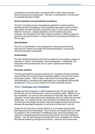 UK trade performance across markets and sectors 
universities and private sector consultants offer a wide range of quality- assured training and development. The UK is a world leader in the provision of specialist Business English. 
School operation and educational consultancy 
The UK is a leading source of operational expertise for school creation, development and management, with specialist organisations able to deliver high-quality UK-style education across the world, in many cases using the National Curriculum, suitably adapted to accommodate local culture. Likewise, UK consultants have been hugely successful in offering support to local firms and governments, to create schools and educational institutions in the UK style. 
Special Needs 
The UK is a world leader in the development of teaching and learning resources for children and adults with learning difficulties, including the severely physically handicapped. 
Sustainability 
The UK’s Building Schools for the Future programme has created a legacy of expertise in “green” school design, fit out and operation. Additionally, UK companies have pioneered the use of “green” teaching and learning resources. 
Overseas students 
The fees generated by overseas students are a significant foreign exchange earner for the UK, as well as further spending related to living in this country during their studies. There is also a vast amount of money being spent internationally by companies and organisations on management training/HR development: This is a prime market for the UK's corporate trainers. 
12.4.2 Challenges and Competition 
Despite significant progress in skills development over the last decade, the UK still has room for improvement in terms of workforce skills. Relative to our key competitors, we have too few businesses in high skill, high value added industries, too few high performance workplaces and are creating too few high skilled jobs. For example, 60 per cent of German manufacturing industry involves high technology and medium-high technology products and services whereas the equivalent proportion is only around 40 per cent in the UK. 
Where the UK does have a strong position is in innovative teaching and learning products and technology. Few countries are thought likely to be able to compete on the combination of intellectual input, technical expertise and creativity in developing teaching and learning products and their methods of delivery. The US and Canada are therefore the main competitors for training, educational publishing and high-end products. Germany and France have 
89 
 