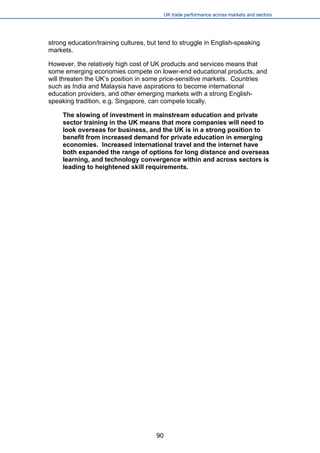 UK trade performance across markets and sectors 
strong education/training cultures, but tend to struggle in English-speaking markets. 
However, the relatively high cost of UK products and services means that some emerging economies compete on lower-end educational products, and will threaten the UK’s position in some price-sensitive markets. Countries such as India and Malaysia have aspirations to become international education providers, and other emerging markets with a strong English- speaking tradition, e.g. Singapore, can compete locally. 
The slowing of investment in mainstream education and private sector training in the UK means that more companies will need to look overseas for business, and the UK is in a strong position to benefit from increased demand for private education in emerging economies. Increased international travel and the internet have both expanded the range of options for long distance and overseas learning, and technology convergence within and across sectors is leading to heightened skill requirements. 
90 
 
