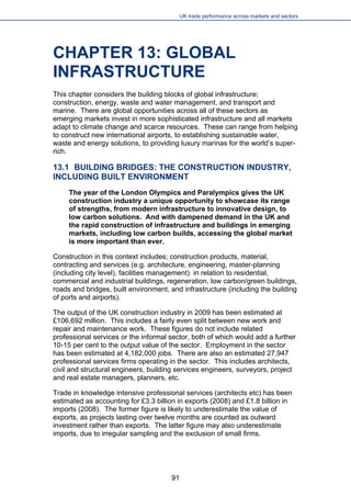 UK trade performance across markets and sectors 
CHAPTER 13: GLOBAL INFRASTRUCTURE 
This chapter considers the building blocks of global infrastructure; construction, energy, waste and water management, and transport and marine. There are global opportunities across all of these sectors as emerging markets invest in more sophisticated infrastructure and all markets adapt to climate change and scarce resources. These can range from helping to construct new international airports, to establishing sustainable water, waste and energy solutions, to providing luxury marinas for the world’s super- rich. 
13.1 BUILDING BRIDGES: THE CONSTRUCTION INDUSTRY, INCLUDING BUILT ENVIRONMENT 
The year of the London Olympics and Paralympics gives the UK construction industry a unique opportunity to showcase its range of strengths, from modern infrastructure to innovative design, to low carbon solutions. And with dampened demand in the UK and the rapid construction of infrastructure and buildings in emerging markets, including low carbon builds, accessing the global market is more important than ever. 
Construction in this context includes; construction products, material, contracting and services (e.g. architecture, engineering, master-planning (including city level), facilities management) in relation to residential, commercial and industrial buildings, regeneration, low carbon/green buildings, roads and bridges, built environment, and infrastructure (including the building of ports and airports). 
The output of the UK construction industry in 2009 has been estimated at £106,692 million. This includes a fairly even split between new work and repair and maintenance work. These figures do not include related professional services or the informal sector, both of which would add a further 10-15 per cent to the output value of the sector. Employment in the sector has been estimated at 4,182,000 jobs. There are also an estimated 27,947 professional services firms operating in the sector. This includes architects, civil and structural engineers, building services engineers, surveyors, project and real estate managers, planners, etc. 
Trade in knowledge intensive professional services (architects etc) has been estimated as accounting for £3.3 billion in exports (2008) and £1.8 billion in imports (2008). The former figure is likely to underestimate the value of exports, as projects lasting over twelve months are counted as outward investment rather than exports. The latter figure may also underestimate imports, due to irregular sampling and the exclusion of small firms. 
91 
 