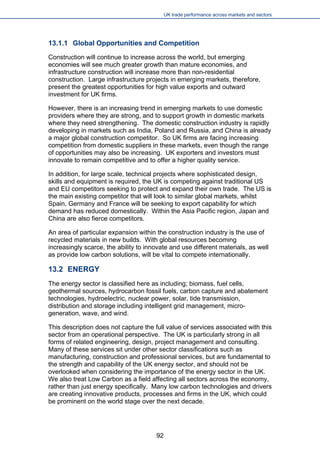 UK trade performance across markets and sectors 
13.1.1 Global Opportunities and Competition 
Construction will continue to increase across the world, but emerging economies will see much greater growth than mature economies, and infrastructure construction will increase more than non-residential construction. Large infrastructure projects in emerging markets, therefore, present the greatest opportunities for high value exports and outward investment for UK firms. 
However, there is an increasing trend in emerging markets to use domestic providers where they are strong, and to support growth in domestic markets where they need strengthening. The domestic construction industry is rapidly developing in markets such as India, Poland and Russia, and China is already a major global construction competitor. So UK firms are facing increasing competition from domestic suppliers in these markets, even though the range of opportunities may also be increasing. UK exporters and investors must innovate to remain competitive and to offer a higher quality service. 
In addition, for large scale, technical projects where sophisticated design, skills and equipment is required, the UK is competing against traditional US and EU competitors seeking to protect and expand their own trade. The US is the main existing competitor that will look to similar global markets, whilst Spain, Germany and France will be seeking to export capability for which demand has reduced domestically. Within the Asia Pacific region, Japan and China are also fierce competitors. 
An area of particular expansion within the construction industry is the use of recycled materials in new builds. With global resources becoming increasingly scarce, the ability to innovate and use different materials, as well as provide low carbon solutions, will be vital to compete internationally. 
13.2 ENERGY 
The energy sector is classified here as including; biomass, fuel cells, geothermal sources, hydrocarbon fossil fuels, carbon capture and abatement technologies, hydroelectric, nuclear power, solar, tide transmission, distribution and storage including intelligent grid management, micro- generation, wave, and wind. 
This description does not capture the full value of services associated with this sector from an operational perspective. The UK is particularly strong in all forms of related engineering, design, project management and consulting. Many of these services sit under other sector classifications such as manufacturing, construction and professional services, but are fundamental to the strength and capability of the UK energy sector, and should not be overlooked when considering the importance of the energy sector in the UK. We also treat Low Carbon as a field affecting all sectors across the economy, rather than just energy specifically. Many low carbon technologies and drivers are creating innovative products, processes and firms in the UK, which could be prominent on the world stage over the next decade. 92 
 
