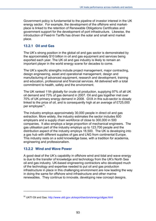 UK trade performance across markets and sectors 
Government policy is fundamental to the pipeline of investor interest in the UK energy sector. For example, the development of the offshore wind market- place is linked to the retention of Renewable Obligations Certificates and government support for the development of port infrastructure. Likewise, the introduction of Feed-In Tariffs has driven the solar and small wind market place. 
13.2.1 Oil and Gas 
The UK’s strong position in the global oil and gas sector is demonstrated by the approximately $10 billion in oil and gas equipment and services being exported each year. The UK oil and gas industry is likely to remain an important player in the world energy scene for decades to come. 
The UK’s specific strengths include project management, major contracting, design engineering, asset and operational management, design and manufacturing of advanced equipment, research and development, training and education, professional and financial services. All delivered with a total commitment to health, safety and the environment. 
The UK ranked 11th globally for crude oil production, supplying 97% of all UK oil demand and 73% of gas demand in 2007. Oil and gas together met over 70% of UK primary energy demand in 2008. GVA in this sub-sector is closely linked to the price of oil, and is consequently high at an average of £725,000 per employee52. 
The industry employs approximately 30,000 people in direct oil and gas extraction. More widely, the industry estimates the sector includes 600 employers and a supply chain workforce of close to 300,000 in 500 companies. It also employs a large proportion of mechanical engineers. The gas utilisation part of the industry employs up to 123,700 people and the distribution aspect of the industry employs 18,500. The UK is developing into a gas hub with different supplies of gas and LNG from continental Europe. This industry rests on a solid knowledge base, with a tradition for academia, engineering and professionalism. 
13.2.2 Wind and Wave Power 
A good deal of the UK’s capability in offshore wind and tidal and wave energy is due to the transfer of knowledge and technology from the UK's North Sea oil and gas industry. UK-based engineering contractors who developed much of the technology and expertise needed to put oil and gas production infrastructure in place in this challenging environment are now leading the way in doing the same for offshore wind infrastructure and other marine renewables. They continue to innovate, developing new concept designs. 
52 UKTI Oil and Gas: http://www.ukti.gov.uk/export/sectors/energy/oilgas.html 
93 
 