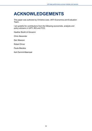 UK trade performance across markets and sectors 
ACKNOWLEDGEMENTS 
This paper was authored by Christina Lees, UKTI Economics and Evaluation Team. 
I am grateful for contributions from the following economists, analysts and policy advisers in UKTI, BIS and FCO: 
Heather Booth di Giovanni 
Chris Alexander 
Dan Mawson 
Robert Driver 
Paula Maratos 
Karl Zammit-Maempel 
ix 
 