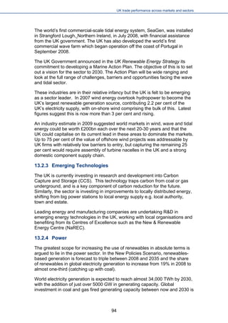 UK trade performance across markets and sectors 
The world’s first commercial-scale tidal energy system, SeaGen, was installed in Strangford Lough, Northern Ireland, in July 2008, with financial assistance from the UK government. The UK has also developed the world’s first commercial wave farm which began operation off the coast of Portugal in September 2008. 
The UK Government announced in the UK Renewable Energy Strategy its commitment to developing a Marine Action Plan. The objective of this is to set out a vision for the sector to 2030. The Action Plan will be wide ranging and look at the full range of challenges, barriers and opportunities facing the wave and tidal sector. 
These industries are in their relative infancy but the UK is felt to be emerging as a sector leader. In 2007 wind energy overtook hydropower to become the UK’s largest renewable generation source, contributing 2.2 per cent of the UK’s electricity supply, with on-shore wind comprising the bulk of this. Latest figures suggest this is now more than 3 per cent and rising. 
An industry estimate in 2009 suggested world markets in wind, wave and tidal energy could be worth £200bn each over the next 20-30 years and that the UK could capitalise on its current lead in these areas to dominate the markets. Up to 75 per cent of the value of offshore wind projects was addressable by UK firms with relatively low barriers to entry, but capturing the remaining 25 per cent would require assembly of turbine nacelles in the UK and a strong domestic component supply chain. 
13.2.3 Emerging Technologies 
The UK is currently investing in research and development into Carbon Capture and Storage (CCS). This technology traps carbon from coal or gas underground, and is a key component of carbon reduction for the future. Similarly, the sector is investing in improvements to locally distributed energy, shifting from big power stations to local energy supply e.g. local authority, town and estate. 
Leading energy and manufacturing companies are undertaking R&D in emerging energy technologies in the UK, working with local organisations and benefiting from its Centres of Excellence such as the New & Renewable Energy Centre (NaREC). 
13.2.4 Power 
The greatest scope for increasing the use of renewables in absolute terms is argued to lie in the power sector. In the New Policies Scenario, renewables- based generation is forecast to triple between 2008 and 2035 and the share of renewables in global electricity generation to increase from 19% in 2008 to almost one-third (catching up with coal). 
World electricity generation is expected to reach almost 34,000 TWh by 2030, with the addition of just over 5000 GW in generating capacity. Global investment in coal and gas fired generating capacity between now and 2030 is 
94 
 