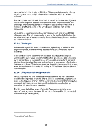 UK trade performance across markets and sectors 
expected to be in the vicinity of $3 trillion. This suggests the sector offers a large long term opportunity for innovative businesses with low carbon solutions. 
The UK’s power sector is well positioned to benefit from the scale of growth both in terms of power needed and from investment required to meet this challenge. There are thousands of companies active in the sector, from a multitude of SMEs to some of the UK’s biggest and most high profile companies. 
UK exports of power equipment and services currently total around US$6 billion per year. The UK power sector is also at the forefront of effecting the transition to a low-carbon economy by developing technologies and services to combat emissions. 
13.2.5 Challenges 
There will be significant levels of retirements, specifically in technical and engineering roles, over the coming decade in the gas, power and water industries. 
In the wind and wave sector the UK has been asked (by the European Commission’s 20 by 2020 programme) to cut its greenhouse gas emissions by 16 per cent and to increase the use of renewable energy to 15 per cent. Meeting these targets will require a step change in renewables infrastructure development. Some 60,000 employees are thought to be required in the wind, wave and tidal stream industries, including 10,000 offshore construction and operation jobs. 
13.2.6 Competition and Opportunities 
All G20 exporters will face increased competition from the vast amount of investment being made by China, and to a lesser extent India, in green and clean technology and energy. At the same time, their demand for energy has increased, so these markets also provide substantial opportunities for innovative UK exporters and investors. 
The UK currently holds a share of about 4.7 per cent of global energy exports53, and accounts for about 5.0 per cent of energy FDI (22 per cent of Western Europe’s energy FDI). 
53 International Trade Centre 95 
 