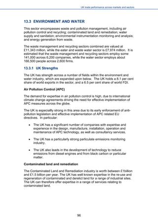 UK trade performance across markets and sectors 
13.3 ENVIRONMENT AND WATER 
This sector encompasses waste and pollution management, including air pollution control and recycling; contaminated land and remediation; water supply and sanitation; environmental instrumentation monitoring and analysis; and energy generation from waste. 
The waste management and recycling sectors combined are valued at £11,343 million, while the eater and waste water sector is £7,974 million. It is estimated that the waste management and recycling sectors employ some 141,000 across 6,200 companies, while the water sector employs about 166,500 people across 2,600 firms. 
13.3.1 UK Strengths 
The UK has strength across a number of fields within the environment and water industry, which are expanded upon below. The UK holds a 8.1 per cent share of world exports in the sector, and a 6.5 per cent share of world FDI. 
Air Pollution Control (APC) 
The demand for expertise in air pollution control is high, due to international climate change agreements driving the need for effective implementation of APC measures across the globe. 
The UK is especiallly strong in this area due to its early enforcement of anti- pollution legislation and effective implementation of APC related EU directives. In particular: 
 
The UK has a significant number of companies with expertise and experience in the design, manufacture, installation, operation and maintenance of APC technology, as well as consultancy services. 
 
The UK has a particularly strong particulate emissions monitoring industry. 
 
The UK also leads in the development of technology to reduce emissions from diesel engines and from black carbon or particular matter. 
Contaminated land and remediation 
The Contaminated Land and Remediation industry is worth between £1billion and £1.5 billion per year. The UK has well known expertise in the re-use and regeneration of contaminated and derelict land for a range of industrial sites. The UK can therefore offer expertise in a range of services relating to contaminated land. 
96 
 