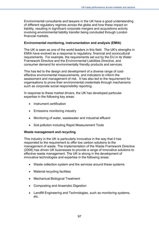 UK trade performance across markets and sectors 
Environmental consultants and lawyers in the UK have a good understanding of different regulatory regimes across the globe and how these impact on liability, resulting in significant corporate mergers and acquisitions activity involving environmental liability transfer being concluded through London financial markets. 
Environmental monitoring, instrumentation and analysis (EMIA) 
The UK is seen as one of the world leaders in this field. The UK's strengths in EMIA have evolved as a response to regulatory, financial and sociocultural requirements. For example, the requirements set out by the EU in its Water Framework Directive and the Environmental Liabilities Directive, and consumer demand for environmentally friendly products and services. 
This has led to the design and development of a diverse range of cost- effective environmental measurements, and indicators to inform the assessment and management of risk. It has also led to the requirement for organisations to prove their environmental credentials through mechanisms such as corporate social responsibility reporting. 
In response to these market drivers, the UK has developed particular expertise in the following key areas: 
 
Instrument certification 
 
Emissions monitoring industry 
 
Monitoring of water, wastewater and industrial effluent 
 
Soil pollution including Rapid Measurement Tools 
Waste management and recycling 
This industry in the UK is particularly innovative in the way that it has responded to the requirement to offer low carbon solutions to the management of waste. The implementation of the Waste Framework Directive (2008) has driven UK businesses to provide a range of innovative solutions to effective waste management. The UK is strong in the development of innovative technologies and expertise in the following areas: 
 
Waste collection system and the services around these systems 
 
Material recycling facilities 
 
Mechanical Biological Treatment 
 
Composting and Anaerobic Digestion 
 
Landfill Engineering and Technologies, such as monitoring systems, etc. 
97 
 