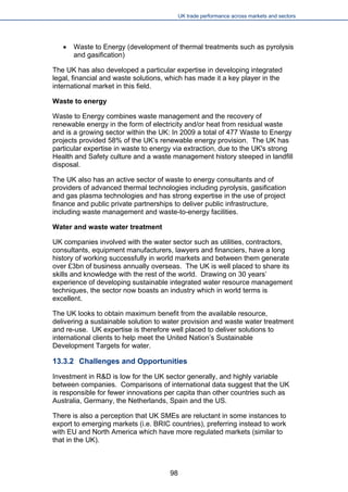 UK trade performance across markets and sectors 
 
Waste to Energy (development of thermal treatments such as pyrolysis and gasification) 
The UK has also developed a particular expertise in developing integrated legal, financial and waste solutions, which has made it a key player in the international market in this field. 
Waste to energy 
Waste to Energy combines waste management and the recovery of renewable energy in the form of electricity and/or heat from residual waste and is a growing sector within the UK: In 2009 a total of 477 Waste to Energy projects provided 58% of the UK’s renewable energy provision. The UK has particular expertise in waste to energy via extraction, due to the UK's strong Health and Safety culture and a waste management history steeped in landfill disposal. 
The UK also has an active sector of waste to energy consultants and of providers of advanced thermal technologies including pyrolysis, gasification and gas plasma technologies and has strong expertise in the use of project finance and public private partnerships to deliver public infrastructure, including waste management and waste-to-energy facilities. 
Water and waste water treatment 
UK companies involved with the water sector such as utilities, contractors, consultants, equipment manufacturers, lawyers and financiers, have a long history of working successfully in world markets and between them generate over £3bn of business annually overseas. The UK is well placed to share its skills and knowledge with the rest of the world. Drawing on 30 years’ experience of developing sustainable integrated water resource management techniques, the sector now boasts an industry which in world terms is excellent. 
The UK looks to obtain maximum benefit from the available resource, delivering a sustainable solution to water provision and waste water treatment and re-use. UK expertise is therefore well placed to deliver solutions to international clients to help meet the United Nation’s Sustainable Development Targets for water. 
13.3.2 Challenges and Opportunities 
Investment in R&D is low for the UK sector generally, and highly variable between companies. Comparisons of international data suggest that the UK is responsible for fewer innovations per capita than other countries such as Australia, Germany, the Netherlands, Spain and the US. 
There is also a perception that UK SMEs are reluctant in some instances to export to emerging markets (i.e. BRIC countries), preferring instead to work with EU and North America which have more regulated markets (similar to that in the UK). 
98 
 