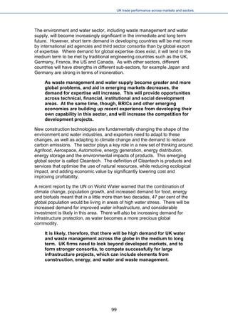 UK trade performance across markets and sectors 
The environment and water sector, including waste management and water supply, will become increasingly significant in the immediate and long term future. However, short term demand in developing countries will be met more by international aid agencies and third sector consortia than by global export of expertise. Where demand for global expertise does exist, it will tend in the medium term to be met by traditional engineering countries such as the UK, Germany, France, the US and Canada. As with other sectors, different countries will have strengths in different sub-sectors, for example Japan and Germany are strong in terms of incineration. 
As waste management and water supply become greater and more global problems, and aid in emerging markets decreases, the demand for expertise will increase. This will provide opportunities across technical, financial, institutional and social development areas. At the same time, though, BRICs and other emerging economies are building up recent experience from developing their own capability in this sector, and will increase the competition for development projects. 
New construction technologies are fundamentally changing the shape of the environment and water industries, and exporters need to adapt to these changes, as well as adapting to climate change and the demand to reduce carbon emissions. The sector plays a key role in a new set of thinking around Agrifood, Aerospace, Automotive, energy generation, energy distribution, energy storage and the environmental impacts of products. This emerging global sector is called Cleantech. The definition of Cleantech is products and services that optimise the use of natural resources, while reducing ecological impact, and adding economic value by significantly lowering cost and improving profitability. 
A recent report by the UN on World Water warned that the combination of climate change, population growth, and increased demand for food, energy and biofuels meant that in a little more than two decades, 47 per cent of the global population would be living in areas of high water stress. There will be increased demand for improved water infrastructure, and considerable investment is likely in this area. There will also be increasing demand for infrastructure protection, as water becomes a more precious global commodity. 
It is likely, therefore, that there will be high demand for UK water and waste management across the globe in the medium to long term. UK firms need to look beyond developed markets, and to form stronger consortia, to compete successfully for large infrastructure projects, which can include elements from construction, energy, and water and waste management. 
99 
 