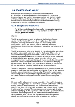 UK trade performance across markets and sectors 
13.4 TRANSPORT AND MARINE 
Here we consider the transport and marine industries together, encompassing; airports (operations and maintenance), ports, rail, road (freight), shipping, and marine. Associated products and services include; architectural design; civil engineering; project management; construction; security systems; specialist equipment manufacture and commissioning; privatisation; operations; maintenance and training. 
13.4.1 Strengths and Opportunities 
The UK is regarded as a global centre for transportation expertise, with world-class know-how and experience in sectors such as airports, ports and railways. 
Airports 
The UK airports industry is felt to have been at the forefront of airport development for the last 100 years. Its strengths cover all the main disciplines, including: architectural design; civil engineering; project management; construction; security systems; specialist equipment manufacture and commissioning; privatisation; operations; maintenance; and training. 
The UK airports sector is felt to be securing its international status with robust, pioneering responses to today’s key industry challenges. UK expertise is argued to be enabling operators around the world to incorporate the UK’s renowned environmental expertise in sustainable solutions in their own airport projects, including: CO2 reduction; energy reduction; efficient water management; noise reduction; and air quality improvements. Scientists and IT specialists are developing advanced systems to deal with ever-changing security threats. As the first country in the world to privatise its airports, the UK has also become the global leader in airport commercialisation. 
The sector is dynamic. Terminal 5 at Heathrow is felt to have transformed the passenger experience and is influencing best practice. Bristol Airport is aiming to be the greenest major airport in the country. The need to accommodate anticipated growth in freight and passengers has triggered detailed plans in the UK for further airport expansion and the optimisation of runway use. 
Ports 
UK ports are felt to be among the most competitive in the world with leading industrial working practices and flexibility of operation. UK Ports are felt to be leading the way in adopting security and environmental practices and technology to meet the global threat of terrorism and climate change. The UK is felt to be a “one stop shop” for overseas buyers when looking to develop and deliver port projects. UK expertise is felt to include the generation of ideas and vision, engineering ingenuity and the fiscal and management skills. Sector expertise is felt to cover: port management; equipment suppliers; security companies; engineering consultants; lawyers; and bankers. 100 
 