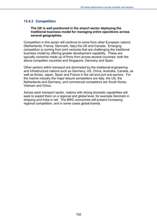 UK trade performance across markets and sectors 
13.4.3 Competition 
The UK is well positioned in the airport sector deploying the traditional business model for managing entire operations across several geographies. 
Competition in this sector will continue to come from other European nations (Netherlands, France, Denmark, Italy) the US and Canada. Emerging competition is coming from joint ventures that are challenging the traditional business model by offering greater development capability. These are typically consortia made up of firms from across several countries; both the above competitor countries and Singapore, Germany and Spain. 
Other sectors within transport are dominated by the traditional engineering and infrastructure nations such as Germany, US, China, Australia, Canada, as well as Korea, Japan, Spain and France in the rail and port sub-sectors. For the marine industry the major leisure competitors are Italy, the US, the Netherlands and Germany; and commercial competitors are South Korea, Vietnam and China. 
Across each transport sector, nations with strong domestic capabilities will seek to exploit them on a regional and global level, for example Denmark in shipping and India in rail. The BRIC economies will present increasing regional competition, and in some cases global brands. 102 
 