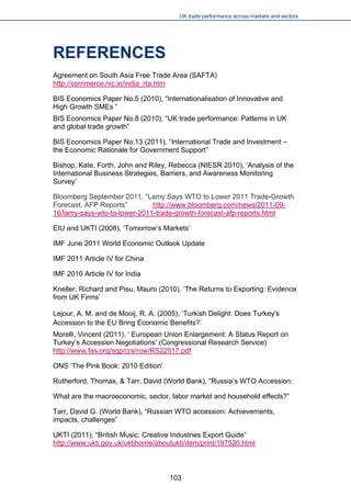 UK trade performance across markets and sectors 
REFERENCES 
Agreement on South Asia Free Trade Area (SAFTA) http://commerce.nic.in/india_rta.htm 
BIS Economics Paper No.5 (2010), “Internationalisation of Innovative and High Growth SMEs “ 
BIS Economics Paper No.8 (2010), “UK trade performance: Patterns in UK and global trade growth” 
BIS Economics Paper No.13 (2011), “International Trade and Investment – the Economic Rationale for Government Support” 
Bishop, Kate, Forth, John and Riley, Rebecca (NIESR 2010), ‘Analysis of the International Business Strategies, Barriers, and Awareness Monitoring Survey’ 
Bloomberg September 2011, “Lamy Says WTO to Lower 2011 Trade-Growth Forecast, AFP Reports” http://www.bloomberg.com/news/2011-09- 16/lamy-says-wto-to-lower-2011-trade-growth-forecast-afp-reports.html 
EIU and UKTI (2008), ‘Tomorrow’s Markets’ 
IMF June 2011 World Economic Outlook Update 
IMF 2011 Article IV for China 
IMF 2010 Article IV for India 
Kneller, Richard and Pisu, Mauro (2010), ‘The Returns to Exporting: Evidence from UK Firms’ 
Lejour, A. M. and de Mooij, R. A. (2005), ‘Turkish Delight: Does Turkey's Accession to the EU Bring Economic Benefits?’ 
Morelli, Vincent (2011), ‘ European Union Enlargement: A Status Report on Turkey’s Accession Negotiations’ (Congressional Research Service) http://www.fas.org/sgp/crs/row/RS22517.pdf 
ONS ‘The Pink Book: 2010 Edition’ 
Rutherford, Thomas, & Tarr, David (World Bank), “Russia’s WTO Accession: 
What are the macroeconomic, sector, labor market and household effects?” 
Tarr, David G. (World Bank), “Russian WTO accession: Achievements, impacts, challenges” 
UKTI (2011), “British Music: Creative Industries Export Guide” http://www.ukti.gov.uk/uktihome/aboutukti/item/print/197520.html 
103 
 