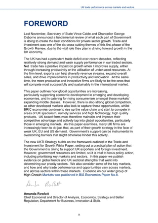 UK trade performance across markets and sectors 
FOREWORD 
Last November, Secretary of State Vince Cable and Chancellor George Osborne announced a fundamental review of what each part of Government is doing to create the best conditions for private sector growth. Trade and investment was one of the six cross-cutting themes of this first phase of the Growth Review, due to the vital role they play in driving forward growth in the UK economy. 
The UK has had a persistent trade deficit over recent decades, reflecting relatively strong demand and weak supply performance in our traded sectors. Net trade has a positive impact on growth when it improves supply, either through increasing productivity or the utilisation of under-used resources. At the firm level, exports can help diversify revenue streams, expand overall sales, and drive improvements in productivity and innovation. At the same time, the more productive and innovative firms are likely to be the ones that will compete most successfully and sustainably in the international market. 
This paper outlines how global opportunities are increasing, particularly supporting economic development in emerging and developing economies, and in catering for rising consumerism amongst these markets’ expanding middle classes. However, there is also strong global competition, as other developed markets also look to capture these opportunities, whilst BRIC economies continue to rise up the value chain and start to compete in areas of UK specialism, namely services and high technology, high quality products. UK based firms must therefore maintain and improve their competitive advantage and actively tap into global opportunities, particularly those in emerging markets. As this paper examines, many UK firms are increasingly keen to do just that, as part of their growth strategy in the face of weak UK, EU and US demand. Government’s support can be instrumental in overcoming barriers that might otherwise hinder this activity. 
The new UKTI Strategy builds on the framework outlined in the Trade and Investment for Growth White Paper, setting out a practical plan of action that the Government is taking to support UK exporters and foreign investment. However, government resources are limited, so it is vital to focus policy action, including prioritising key markets and sectors. In this paper we publish evidence on global trends and UK sectoral strengths that went into determining our priority sectors. We also consider some of the key markets, and how and why trade performance and opportunities vary across markets, and across sectors within these markets. Evidence on our wider group of High Growth Markets was published in BIS Economics Paper No.8. 
Amanda Rowlatt 
Chief Economist and Director of Analysis, Economics, Strategy and Better Regulation, Department for Business, Innovation & Skills 
x 
 