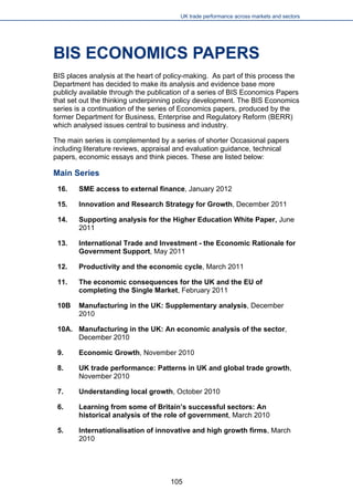 UK trade performance across markets and sectors 
BIS ECONOMICS PAPERS 
BIS places analysis at the heart of policy-making. As part of this process the Department has decided to make its analysis and evidence base more publicly available through the publication of a series of BIS Economics Papers that set out the thinking underpinning policy development. The BIS Economics series is a continuation of the series of Economics papers, produced by the former Department for Business, Enterprise and Regulatory Reform (BERR) which analysed issues central to business and industry. 
The main series is complemented by a series of shorter Occasional papers including literature reviews, appraisal and evaluation guidance, technical papers, economic essays and think pieces. These are listed below: 
Main Series 
16. SME access to external finance, January 2012 
15. Innovation and Research Strategy for Growth, December 2011 
14. Supporting analysis for the Higher Education White Paper, June 2011 
13. International Trade and Investment - the Economic Rationale for Government Support, May 2011 
12. Productivity and the economic cycle, March 2011 
11. The economic consequences for the UK and the EU of completing the Single Market, February 2011 
10B Manufacturing in the UK: Supplementary analysis, December 2010 
10A. Manufacturing in the UK: An economic analysis of the sector, December 2010 
9. Economic Growth, November 2010 
8. UK trade performance: Patterns in UK and global trade growth, November 2010 
7. Understanding local growth, October 2010 
6. Learning from some of Britain’s successful sectors: An historical analysis of the role of government, March 2010 
5. Internationalisation of innovative and high growth firms, March 2010 105 
 