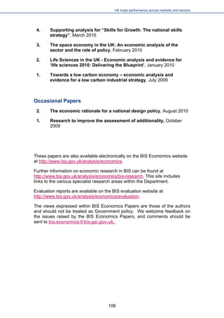 UK trade performance across markets and sectors 
106 
4. Supporting analysis for “Skills for Growth: The national skills strategy”, March 2010 
3. The space economy in the UK: An economic analysis of the sector and the role of policy, February 2010 
2. Life Sciences in the UK - Economic analysis and evidence for ‘life sciences 2010: Delivering the Blueprint’, January 2010 
1. Towards a low carbon economy – economic analysis and evidence for a low carbon industrial strategy, July 2009 
Occasional Papers 
2. The economic rationale for a national design policy, August 2010 
1. 
Research to improve the assessment of additionality, October 2009 
These papers are also available electronically on the BIS Economics website at http://www.bis.gov.uk/analysis/economics. 
Further information on economic research in BIS can be found at http://www.bis.gov.uk/analysis/economics/bis-research. This site includes links to the various specialist research areas within the Department. 
Evaluation reports are available on the BIS evaluation website at http://www.bis.gov.uk/analysis/economics/evaluation. 
The views expressed within BIS Economics Papers are those of the authors and should not be treated as Government policy. We welcome feedback on the issues raised by the BIS Economics Papers, and comments should be sent to bis.economics@bis.gsi.gov.uk.  