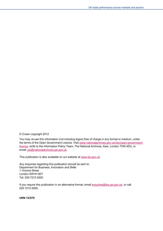 UK trade performance across markets and sectors 
© Crown copyright 2012 
You may re-use this information (not including logos) free of charge in any format or medium, under the terms of the Open Government Licence. Visit www.nationalarchives.gov.uk/doc/open-government- licence, write to the Information Policy Team, The National Archives, Kew, London TW9 4DU, or email: psi@nationalarchives.gsi.gov.uk. 
This publication is also available on our website at www.bis.gov.uk 
Any enquiries regarding this publication should be sent to: 
Department for Business, Innovation and Skills 
1 Victoria Street 
London SW1H 0ET 
Tel: 020 7215 5000 
If you require this publication in an alternative format, email enquiries@bis.gsi.gov.uk, or call 
020 7215 5000. 
URN 12/579 