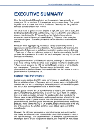UK trade performance across markets and sectors 
EXECUTIVE SUMMARY 
Over the last decade UK goods and services exports have grown by an average of 2.8 per cent and 7.5 per cent per annum respectively. This growth in goods trade is slower than that of France and Germany, but the growth in services exports is faster than France. 
The UK’s share of global services exports is high, at 6.2 per cent in 2010, the third highest behind the US and Germany. However, the UK’s share of goods exports has declined (to 2.7 per cent), as has that of other developed economies, against the surge in goods leaving China and other emerging markets each year. Some 60 per cent of UKTI trade clients are in services sectors. 
However, these aggregate figures mask a variety of different patterns of specialisation across markets and sectors. Across sectors, for example, the UK provides 8.3 per cent of global communication services exports, but only 1.7 per cent of office and telecoms equipment. And across markets, the UK provides 14.9 per cent of South Africa’s services imports, but only 0.5 per cent of those into Indonesia. 
Amongst combinations of markets and sectors, the range of performance is even more striking. Whilst the UK’s share of goods imports into Brazil is only 1.7 per cent, it accounts for 12.8 per cent of Brazil’s imports of printed books and newspapers. France and Germany export substantially more pharmaceutical goods to Mexico than the UK does, but the reverse is true for pharmaceutical exports to the US. 
Sectoral Trade Performance 
Across service sectors, the UK’s trade performance is usually above that of France and often ahead of Germany, although almost always behind the US. Services exports are contributing an increasing amount to overall UK exports, and the UK has a strong market share in most of these. 
In most goods sectors, the UK’s performance is close to, and sometimes above, that of France, but Germany is usually way out in front. In addition, there is a weak correlation between the goods sectors that contribute the highest value to overall UK exports, and the goods sectors where the UK has the strongest share of global exports. Manufactures such as machinery, pharmaceuticals, electrical goods and vehicles, plus mineral fuels and related products, make up the majority of UK exports, but pharmaceuticals is the only one of these where the UK has a market share above 5 per cent for the overall sector. 
However, the UK does have areas of strength amongst sub-sectors within machinery, vehicles and other manufactures, particularly areas of innovation and high-technology. This paper considers UK strengths, opportunities and challenges across a wide range of sub-sectors, and finds the UK well placed 
xi 
 