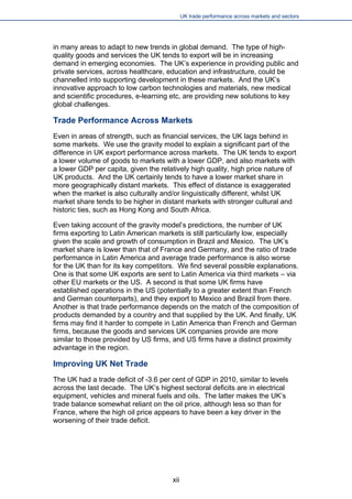 UK trade performance across markets and sectors 
in many areas to adapt to new trends in global demand. The type of high- quality goods and services the UK tends to export will be in increasing demand in emerging economies. The UK’s experience in providing public and private services, across healthcare, education and infrastructure, could be channelled into supporting development in these markets. And the UK’s innovative approach to low carbon technologies and materials, new medical and scientific procedures, e-learning etc, are providing new solutions to key global challenges. 
Trade Performance Across Markets 
Even in areas of strength, such as financial services, the UK lags behind in some markets. We use the gravity model to explain a significant part of the difference in UK export performance across markets. The UK tends to export a lower volume of goods to markets with a lower GDP, and also markets with a lower GDP per capita, given the relatively high quality, high price nature of UK products. And the UK certainly tends to have a lower market share in more geographically distant markets. This effect of distance is exaggerated when the market is also culturally and/or linguistically different, whilst UK market share tends to be higher in distant markets with stronger cultural and historic ties, such as Hong Kong and South Africa. 
Even taking account of the gravity model’s predictions, the number of UK firms exporting to Latin American markets is still particularly low, especially given the scale and growth of consumption in Brazil and Mexico. The UK’s market share is lower than that of France and Germany, and the ratio of trade performance in Latin America and average trade performance is also worse for the UK than for its key competitors. We find several possible explanations. One is that some UK exports are sent to Latin America via third markets – via other EU markets or the US. A second is that some UK firms have established operations in the US (potentially to a greater extent than French and German counterparts), and they export to Mexico and Brazil from there. Another is that trade performance depends on the match of the composition of products demanded by a country and that supplied by the UK. And finally, UK firms may find it harder to compete in Latin America than French and German firms, because the goods and services UK companies provide are more similar to those provided by US firms, and US firms have a distinct proximity advantage in the region. 
Improving UK Net Trade 
The UK had a trade deficit of -3.6 per cent of GDP in 2010, similar to levels across the last decade. The UK’s highest sectoral deficits are in electrical equipment, vehicles and mineral fuels and oils. The latter makes the UK’s trade balance somewhat reliant on the oil price, although less so than for France, where the high oil price appears to have been a key driver in the worsening of their trade deficit. 
xii 
 