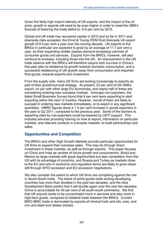 UK trade performance across markets and sectors 
Given the fairly high import intensity of UK exports, and the impact of the oil price, growth in exports will need to be even higher in order to meet the OBR’s forecast of lowering the trade deficit to -0.6 per cent by 2015. 
Global and UK trade has recovered rapidly in 2010 and so far in 2011 and, downside risks excepted, the Ernst & Young ITEM Club forecasts UK export growth of 8.5 per cent a year over the coming decade. UK exports to the BRICs in particular are expected to grow by an average of 11.7 per cent a year, as their expanding middle classes demand increasing volumes of consumer goods and services. Exports from the BRICs, however, will also continue to increase, including those into the UK. An improvement in the UK trade balance with the BRICs will therefore require both success in China’s five-year plan to rebalance its growth towards domestic consumption, and a successful rebalancing of UK growth away from consumption and imported final goods, towards exports and investment. 
From the supply side, many UK firms are looking increasingly to exports as part of their growth/survival strategy. At present, 23 per cent of UK SMEs export, on par with other large EU economies, and nearly half of these are considering entering new overseas markets. Amongst non-exporters, the latest Small Business Survey found that 4 per cent were expecting to start exporting within the next 12 months. However, not all of them are likely to succeed in entering new markets immediately, or to export in any significant quantities. HMRC figures show a 1.5 per cent increase in goods exporters in the year to Q2 2011, compared to the previous year. Some of the barriers to exporting cited by non-exporters could be lowered by UKTI support. This includes services providing training on how to export, information on particular markets, and relevant contacts in overseas markets, to build partnerships and sales. 
Opportunities and Competition 
The BRICs and other High Growth Markets provide particular opportunities for UK firms to expand their overseas sales. This may be through direct investment in these markets, as well as through exports. This paper focuses on China and India as centres of future growth and consumerism, Brazil and Mexico as large markets with great opportunities but also competition from the US with its advantage of proximity, and Russia and Turkey as markets close to the EU and who in economic and regulation terms are likely to grow closer still through WTO accession and EU accession negotiations. 
We also consider the extent to which UK firms are competing against the rise in South-South trade. The share of world goods trade among developing countries has more than doubled in the past two decades, and the Asia Development Bank predict that it will double again over the next two decades. China is accountable for 40 per cent of all south-south commerce. We find that UK exports tends to be concentrated more in services and also more in high-tech goods, compared to bilateral trade between the BRICs. Current BRIC-BRIC trade is dominated by exports of mineral fuels and oils, ores, and iron and steel and related articles. 
xiii 
 