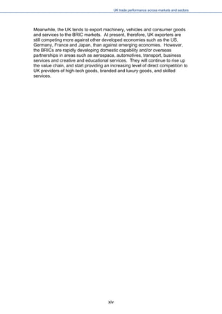 UK trade performance across markets and sectors 
xiv 
Meanwhile, the UK tends to export machinery, vehicles and consumer goods and services to the BRIC markets. At present, therefore, UK exporters are still competing more against other developed economies such as the US, Germany, France and Japan, than against emerging economies. However, the BRICs are rapidly developing domestic capability and/or overseas partnerships in areas such as aerospace, automotives, transport, business services and creative and educational services. They will continue to rise up the value chain, and start providing an increasing level of direct competition to UK providers of high-tech goods, branded and luxury goods, and skilled services.  