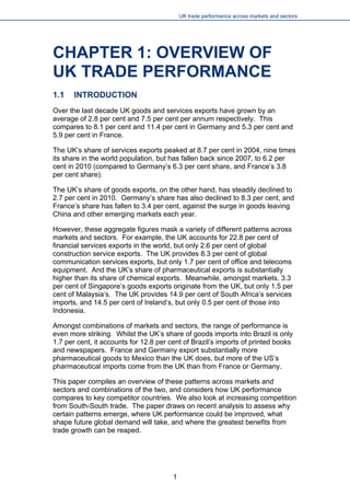UK trade performance across markets and sectors 
CHAPTER 1: OVERVIEW OF UK TRADE PERFORMANCE 
1.1 INTRODUCTION 
Over the last decade UK goods and services exports have grown by an average of 2.8 per cent and 7.5 per cent per annum respectively. This compares to 8.1 per cent and 11.4 per cent in Germany and 5.3 per cent and 5.9 per cent in France. 
The UK’s share of services exports peaked at 8.7 per cent in 2004, nine times its share in the world population, but has fallen back since 2007, to 6.2 per cent in 2010 (compared to Germany’s 6.3 per cent share, and France’s 3.8 per cent share). 
The UK’s share of goods exports, on the other hand, has steadily declined to 2.7 per cent in 2010. Germany’s share has also declined to 8.3 per cent, and France’s share has fallen to 3.4 per cent, against the surge in goods leaving China and other emerging markets each year. 
However, these aggregate figures mask a variety of different patterns across markets and sectors. For example, the UK accounts for 22.8 per cent of financial services exports in the world, but only 2.6 per cent of global construction service exports. The UK provides 8.3 per cent of global communication services exports, but only 1.7 per cent of office and telecoms equipment. And the UK’s share of pharmaceutical exports is substantially higher than its share of chemical exports. Meanwhile, amongst markets, 3.3 per cent of Singapore’s goods exports originate from the UK, but only 1.5 per cent of Malaysia’s. The UK provides 14.9 per cent of South Africa’s services imports, and 14.5 per cent of Ireland’s, but only 0.5 per cent of those into Indonesia. 
Amongst combinations of markets and sectors, the range of performance is even more striking. Whilst the UK’s share of goods imports into Brazil is only 1.7 per cent, it accounts for 12.8 per cent of Brazil’s imports of printed books and newspapers. France and Germany export substantially more pharmaceutical goods to Mexico than the UK does, but more of the US’s pharmaceutical imports come from the UK than from France or Germany. 
This paper compiles an overview of these patterns across markets and sectors and combinations of the two, and considers how UK performance compares to key competitor countries. We also look at increasing competition from South-South trade. The paper draws on recent analysis to assess why certain patterns emerge, where UK performance could be improved, what shape future global demand will take, and where the greatest benefits from trade growth can be reaped. 
1 
 