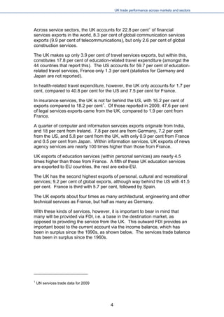 UK trade performance across markets and sectors 
Across service sectors, the UK accounts for 22.8 per cent1 of financial services exports in the world, 8.3 per cent of global communication services exports (9.9 per cent of telecommunications), but only 2.6 per cent of global construction services. 
The UK makes up only 3.9 per cent of travel services exports, but within this, constitutes 17.8 per cent of education-related travel expenditure (amongst the 44 countries that report this). The US accounts for 59.7 per cent of education- related travel services, France only 1.3 per cent (statistics for Germany and Japan are not reported). 
In health-related travel expenditure, however, the UK only accounts for 1.7 per cent, compared to 40.8 per cent for the US and 7.5 per cent for France. 
In insurance services, the UK is not far behind the US, with 16.2 per cent of exports compared to 18.2 per cent1. Of those reported in 2009, 47.6 per cent of legal services exports came from the UK, compared to 1.9 per cent from France. 
A quarter of computer and information services exports originate from India, and 18 per cent from Ireland. 7.8 per cent are from Germany, 7.2 per cent from the US, and 5.8 per cent from the UK, with only 0.9 per cent from France and 0.5 per cent from Japan. Within information services, UK exports of news agency services are nearly 100 times higher than those from France. 
UK exports of education services (within personal services) are nearly 4.5 times higher than those from France. A fifth of these UK education services are exported to EU countries, the rest are extra-EU. 
The UK has the second highest exports of personal, cultural and recreational services; 9.2 per cent of global exports, although way behind the US with 41.5 per cent. France is third with 5.7 per cent, followed by Spain. 
The UK exports about four times as many architectural, engineering and other technical services as France, but half as many as Germany. 
With these kinds of services, however, it is important to bear in mind that many will be provided via FDI, i.e. a base in the destination market, as opposed to providing the service from the UK. This outward FDI provides an important boost to the current account via the income balance, which has been in surplus since the 1990s, as shown below. The services trade balance has been in surplus since the 1960s. 
1 UN services trade data for 2009 
4 
 