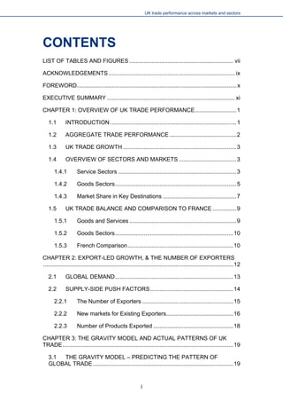 UK trade performance across markets and sectors 
CONTENTS 
LIST OF TABLES AND FIGURES.................................................................vii 
ACKNOWLEDGEMENTS...............................................................................ix 
FOREWORD....................................................................................................x 
EXECUTIVE SUMMARY................................................................................xi 
CHAPTER 1: OVERVIEW OF UK TRADE PERFORMANCE..........................1 
1.1 INTRODUCTION...............................................................................1 
1.2 AGGREGATE TRADE PERFORMANCE..........................................2 
1.3 UK TRADE GROWTH.......................................................................3 
1.4 OVERVIEW OF SECTORS AND MARKETS....................................3 
1.4.1 Service Sectors..........................................................................3 
1.4.2 Goods Sectors............................................................................5 
1.4.3 Market Share in Key Destinations..............................................7 
1.5 UK TRADE BALANCE AND COMPARISON TO FRANCE...............9 
1.5.1 Goods and Services...................................................................9 
1.5.2 Goods Sectors..........................................................................10 
1.5.3 French Comparison..................................................................10 
CHAPTER 2: EXPORT-LED GROWTH, & THE NUMBER OF EXPORTERS.......................................................................................................................12 
2.1 GLOBAL DEMAND..........................................................................13 
2.2 SUPPLY-SIDE PUSH FACTORS....................................................14 
2.2.1 The Number of Exporters.........................................................15 
2.2.2 New markets for Existing Exporters..........................................16 
2.2.3 Number of Products Exported..................................................18 
CHAPTER 3: THE GRAVITY MODEL AND ACTUAL PATTERNS OF UK TRADE...........................................................................................................19 
3.1 THE GRAVITY MODEL – PREDICTING THE PATTERN OF GLOBAL TRADE........................................................................................19 
i 
 