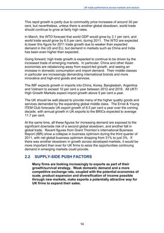 UK trade performance across markets and sectors 
This rapid growth is partly due to commodity price increases of around 30 per cent, but nevertheless, unless there is another global slowdown, world trade should continue to grow at fairly high rates. 
In March, the WTO forecast that world GDP would grow by 3.1 per cent, and world trade would grow by 6.5 per cent, during 2011. The WTO are expected to lower this figure for 2011 trade growth due to weaker than expected demand in the US and EU, but demand in markets such as China and India has been even higher than expected. 
Going forward, high trade growth is expected to continue to be driven by the increased trade of emerging markets. In particular, China and other Asian economies are rebalancing away from export-led growth, and seeing an increase in domestic consumption and import demand. Their middle classes in particular are increasingly demanding international brands and more innovative and high-end goods and services. 
The IMF expects growth in imports into China, Korea, Bangladesh, Argentina and Vietnam to exceed 10 per cent a year between 2012 and 2016. All UKTI High Growth Markets expect import growth above 5 per cent a year. 
The UK should be well placed to provide many of the higher quality goods and services demanded by the expanding global middle class. The Ernst & Young ITEM Club forecasts UK export growth of 8.5 per cent a year over the coming decade, with annual growth in UK exports to the BRICs expected to average 11.7 per cent. 
At the same time, all these figures for increasing demand are exposed to the significant downside risk of a second global slowdown, and another fall in global trade. Recent figures from Grant Thornton’s International Business Report (IBR) show a collapse in business optimism during the third quarter of 2011, with net global business optimism dropping from 31% to just 3%. If there was another slowdown in growth across developed markets, it would be more important than ever for UK firms to seize the opportunities continuing demand in emerging markets could provide. 
2.2 SUPPLY-SIDE PUSH FACTORS 
Many firms are looking increasingly to exports as part of their growth/survival strategy. Weak domestic demand and a more competitive exchange rate, coupled with the potential economies of scale, product expansion and diversification of income possible through new markets, make exports a potentially attractive way for UK firms to expand their sales. 
14 
 