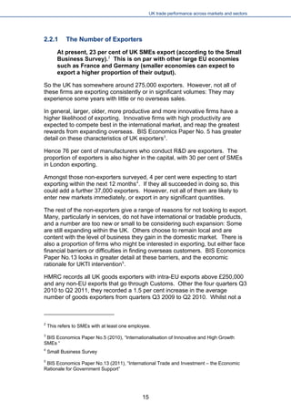 UK trade performance across markets and sectors 
2.2.1 The Number of Exporters 
At present, 23 per cent of UK SMEs export (according to the Small Business Survey).2 This is on par with other large EU economies such as France and Germany (smaller economies can expect to export a higher proportion of their output). 
So the UK has somewhere around 275,000 exporters. However, not all of these firms are exporting consistently or in significant volumes: They may experience some years with little or no overseas sales. 
In general, larger, older, more productive and more innovative firms have a higher likelihood of exporting. Innovative firms with high productivity are expected to compete best in the international market, and reap the greatest rewards from expanding overseas. BIS Economics Paper No. 5 has greater detail on these characteristics of UK exporters3. 
Hence 76 per cent of manufacturers who conduct R&D are exporters. The proportion of exporters is also higher in the capital, with 30 per cent of SMEs in London exporting. 
Amongst those non-exporters surveyed, 4 per cent were expecting to start exporting within the next 12 months4. If they all succeeded in doing so, this could add a further 37,000 exporters. However, not all of them are likely to enter new markets immediately, or export in any significant quantities. 
The rest of the non-exporters give a range of reasons for not looking to export. Many, particularly in services, do not have international or tradable products, and a number are too new or small to be considering such expansion: Some are still expanding within the UK. Others choose to remain local and are content with the level of business they gain in the domestic market. There is also a proportion of firms who might be interested in exporting, but either face financial barriers or difficulties in finding overseas customers. BIS Economics Paper No.13 looks in greater detail at these barriers, and the economic rationale for UKTI intervention5. 
HMRC records all UK goods exporters with intra-EU exports above £250,000 and any non-EU exports that go through Customs. Other the four quarters Q3 2010 to Q2 2011, they recorded a 1.5 per cent increase in the average number of goods exporters from quarters Q3 2009 to Q2 2010. Whilst not a 
2 This refers to SMEs with at least one employee. 
3 BIS Economics Paper No.5 (2010), “Internationalisation of Innovative and High Growth SMEs “ 
4 Small Business Survey 
5 BIS Economics Paper No.13 (2011), “International Trade and Investment – the Economic Rationale for Government Support” 
15 
 