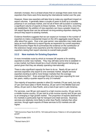 UK trade performance across markets and sectors 
dramatic increase, this is at least shows that on average there were more new exporters than there were firms leaving the international market over the year. 
However, these new exporters will take time to make any significant impact on export volumes. It generally takes a couple of years to build up a sizeable presence in an overseas market, and not all of them will succeed in sustaining a significant volume of exports to these markets. At the same time, once they are established, the addition of new exporters can have a greater impact on UK export figures than can be achieved via long-existing exporters raising the amount they export to existing markets. 
Evidence therefore suggests that we can expect an increase in the number of exporters to make a substantial impact on the UK’s aggregate export figures after about five years. Over a ten year period, new exporters may make about twice as much difference to export figures as expansion by current exporters. BIS Economics Paper No.8 summarises the evidence on the contribution of the extensive margin (new exporters) and the intensive margin (existing exporters raising their export volumes) to overall trade growth6. 
2.2.2 New markets for Existing Exporters 
A more immediate route by which to increase UK exports is for existing exporters to enter new markets. They may still take some time to establish in a new market, but there should be a much shorter learning and ramping up period given that they are already operating internationally. 
There is also significant capacity for them to do so. Nearly 40 per cent of services exporters only export to one overseas market, despite services exporters tending to sell to more foreign markets than the average manufacturing firm7. Even amongst firms who have been exporting for over ten years, nearly a quarter export to only 2-5 markets8. 
The majority of exporters operate in other EU markets (74 per cent), but only 27 per cent have sales in North America, 25 per cent in the Middle East and Africa, 25 per cent in Asia Pacific, and a mere 8 per cent in Latin America. 
For services, over 96 per cent export to a high income country, 35 per cent to a middle income country, 22 per cent to a low income country and 30 per cent to an emerging or high growth market. The proportion of exports destined for EU markets is particularly high for transport and retail services. Business services are relatively more likely to enter Asia Pacific markets than other services, though again exports of these services to EU markets are still higher. 
6 BIS Economics Paper No.8 (2010), “UK trade performance: Patterns in UK and global trade growth” 
7 Richard Kneller 2010 
8 Richard Harris 2011 
16 
 