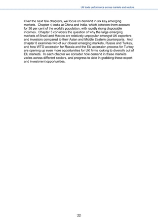 UK trade performance across markets and sectors 
Over the next few chapters, we focus on demand in six key emerging markets. Chapter 4 looks at China and India, which between them account for 36 per cent of the world’s population, with rapidly rising disposable incomes. Chapter 5 considers the question of why the large emerging markets of Brazil and Mexico are relatively unpopular amongst UK exporters and investors compared to their Asian and Middle Eastern counterparts. And chapter 6 examines two of our closest emerging markets, Russia and Turkey, and how WTO accession for Russia and the EU accession process for Turkey are opening up even more opportunities for UK firms looking to diversify out of EU markets. In each chapter we consider how demand in these markets varies across different sectors, and progress to date in grabbing these export and investment opportunities. 
22 
 