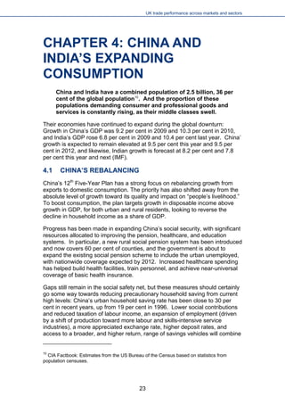 UK trade performance across markets and sectors 
CHAPTER 4: CHINA AND INDIA’S EXPANDING CONSUMPTION 
China and India have a combined population of 2.5 billion, 36 per cent of the global population10. And the proportion of these populations demanding consumer and professional goods and services is constantly rising, as their middle classes swell. 
Their economies have continued to expand during the global downturn: Growth in China’s GDP was 9.2 per cent in 2009 and 10.3 per cent in 2010, and India’s GDP rose 6.8 per cent in 2009 and 10.4 per cent last year. China’ growth is expected to remain elevated at 9.5 per cent this year and 9.5 per cent in 2012, and likewise, Indian growth is forecast at 8.2 per cent and 7.8 per cent this year and next (IMF). 
4.1 CHINA’S REBALANCING 
China’s 12th Five-Year Plan has a strong focus on rebalancing growth from exports to domestic consumption. The priority has also shifted away from the absolute level of growth toward its quality and impact on “people’s livelihood.” To boost consumption, the plan targets growth in disposable income above growth in GDP, for both urban and rural residents, looking to reverse the decline in household income as a share of GDP. 
Progress has been made in expanding China’s social security, with significant resources allocated to improving the pension, healthcare, and education systems. In particular, a new rural social pension system has been introduced and now covers 60 per cent of counties, and the government is about to expand the existing social pension scheme to include the urban unemployed, with nationwide coverage expected by 2012. Increased healthcare spending has helped build health facilities, train personnel, and achieve near-universal coverage of basic health insurance. 
Gaps still remain in the social safety net, but these measures should certainly go some way towards reducing precautionary household saving from current high levels: China’s urban household saving rate has been close to 30 per cent in recent years, up from 19 per cent in 1996. Lower social contributions and reduced taxation of labour income, an expansion of employment (driven by a shift of production toward more labour and skills-intensive service industries), a more appreciated exchange rate, higher deposit rates, and access to a broader, and higher return, range of savings vehicles will combine 
10 CIA Factbook: Estimates from the US Bureau of the Census based on statistics from population censuses. 
23 
 