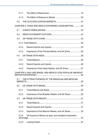 UK trade performance across markets and sectors 
3.1.1 The Effect of Market Size.........................................................19 
3.1.2 The Effect of Distance to Market..............................................20 
3.2 THE OUTLOOK ACROSS MARKETS.............................................21 
CHAPTER 4: CHINA AND INDIA’S EXPANDING CONSUMPTION..............23 
4.1 CHINA’S REBALANCING................................................................23 
4.2 INDIA’S ECONOMIC OUTLOOK.....................................................24 
4.3 UK TRADE WITH CHINA................................................................25 
4.3.1 Trade Balance...............................................................................25 
4.3.2 Recent Exports and Imports.....................................................25 
4.3.3 Importance of the Chinese Market, and UK Share...................26 
4.4 UK TRADE WITH INDIA..................................................................26 
4.4.1 Trade Balance..........................................................................26 
4.4.2 Recent Exports and Imports.....................................................26 
4.4.3 Importance of the Indian Market, and UK Share.......................27 
CHAPTER 5: WHY ARE BRAZIL AND MEXICO LESS POPULAR AMONGST BRITISH EXPORTERS?................................................................................28 
5.1 THE ATTRACTIVENESS OF THE BRAZILIAN AND MEXICAN MARKETS..................................................................................................28 
5.2 UK TRADE WITH BRAZIL...............................................................29 
5.2.1 Trade Balance with Brazil.........................................................29 
5.2.2 Importance of the Brazilian Market, and UK Share...................29 
5.3 UK TRADE WITH MEXICO.............................................................31 
5.3.1 Trade Balance..........................................................................31 
5.3.2 Recent Exports and Imports.....................................................31 
5.3.3 Importance of the Mexican Market, and UK Share...................32 
5.3.4 UK Exports to Mexico by type, and revealed comparative advantage...............................................................................................33 
5.3.5 Looking Ahead.........................................................................35 
ii 
 