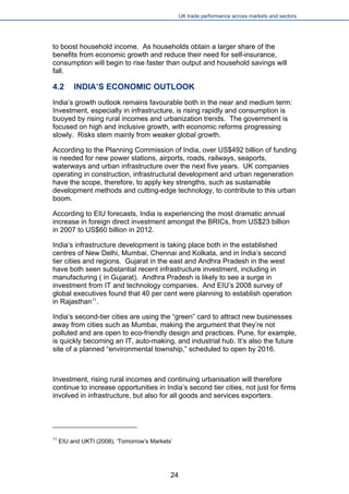 UK trade performance across markets and sectors 
to boost household income. As households obtain a larger share of the benefits from economic growth and reduce their need for self-insurance, consumption will begin to rise faster than output and household savings will fall. 
4.2 INDIA’S ECONOMIC OUTLOOK 
India’s growth outlook remains favourable both in the near and medium term: Investment, especially in infrastructure, is rising rapidly and consumption is buoyed by rising rural incomes and urbanization trends. The government is focused on high and inclusive growth, with economic reforms progressing slowly. Risks stem mainly from weaker global growth. 
According to the Planning Commission of India, over US$492 billion of funding is needed for new power stations, airports, roads, railways, seaports, waterways and urban infrastructure over the next five years. UK companies operating in construction, infrastructural development and urban regeneration have the scope, therefore, to apply key strengths, such as sustainable development methods and cutting-edge technology, to contribute to this urban boom. 
According to EIU forecasts, India is experiencing the most dramatic annual increase in foreign direct investment amongst the BRICs, from US$23 billion in 2007 to US$60 billion in 2012. 
India’s infrastructure development is taking place both in the established centres of New Delhi, Mumbai, Chennai and Kolkata, and in India’s second tier cities and regions. Gujarat in the east and Andhra Pradesh in the west have both seen substantial recent infrastructure investment, including in manufacturing ( in Gujarat). Andhra Pradesh is likely to see a surge in investment from IT and technology companies. And EIU’s 2008 survey of global executives found that 40 per cent were planning to establish operation in Rajasthan11. 
India’s second-tier cities are using the “green” card to attract new businesses away from cities such as Mumbai, making the argument that they’re not polluted and are open to eco-friendly design and practices. Pune, for example, is quickly becoming an IT, auto-making, and industrial hub. It’s also the future site of a planned “environmental township,” scheduled to open by 2016. 
Investment, rising rural incomes and continuing urbanisation will therefore continue to increase opportunities in India’s second tier cities, not just for firms involved in infrastructure, but also for all goods and services exporters. 
11 EIU and UKTI (2008), ‘Tomorrow’s Markets’ 
24 
 