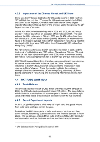 UK trade performance across markets and sectors 
4.3.3 Importance of the Chinese Market, and UK Share 
China was the 9th largest destination for UK goods exports in 2009 (up from 10th in 2008), but only the 17th market for UK services exports in both 2008 and 2009. As an importer, China has risen to be the UK’s third largest importer of goods in 2009 (up from 5th the previous year), though only the 25th largest importer of services. 
UK net FDI into China was relatively low in 2008 and 2009, at £290 million and £311 million, down from an exception £1138 million in 2007. The book value of the UK’s net assets in China in 2009 was £4,474 million, less than half the value of UK net assets in India (below). However, in addition to this figure is the massive £29,398 million of UK net assets in Hong Kong. Net FDI earnings for UK firms were £570 million from China and £2,163 million from Hong Kong (2009)12. 
Net FDI by Chinese firms into the UK came to £110 million in 2009, and the total stock of net liabilities was £615 million. The value of Chinese FDI stock in the UK has risen rapidly each year since 2006, when it amounted to only £99 million. Chinese income from FDI in the UK was only £35 million in 2009. 
UK FDI in China and Hong Kong, therefore, earns considerably more income for the UK than Chinese FDI in the UK does for China. However, this imbalance in the UK’s favour is small compared to the imbalance in trade revenue in China’s favour. These figures also highlight the continuing strength of the links between the UK and Hong Kong, with many UK firms basing operations in Hong Kong, and then selling into mainland China from there. 
4.4 UK TRADE WITH INDIA 
4.4.1 Trade Balance 
The UK had a trade deficit of -£1,460 million with India in 2009, although in 2008, the UK had a trade surplus with India of £13 million. The trade balance with India tends to vary quite a bit from one year to the next, due to the high value and erratic nature of trade in gem stones between the two countries. 
4.4.2 Recent Exports and Imports 
In 2010, UK goods exports to India were up 37 per cent, and goods imports from India were up 26 per cent on the year. 
In services, the UK’s top exports to India are transport services and then travel services, followed by business services, with financial services in fourth place. The top services imported from India are travel, followed by computer and information services, business services, and then transport services. 
12 ONS Statistical Bulletin: Foreign Direct Investment 2009 
26 
 