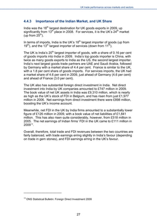UK trade performance across markets and sectors 
4.4.3 Importance of the Indian Market, and UK Share 
India was the 18th largest destination for UK goods exports in 2009, up significantly from 13th place in 2008. For services, it is the UK’s 24th market (up from 25th). 
In terms of imports, India is the UK’s 18th largest importer of goods (up from 19th), and the 13th largest importer of services (down from 11th). 
The UK is India’s 20th largest importer of goods, with a share of 0.16 per cent of goods imports into India in 2009. India’s top goods importer is China, with twice as many goods exports to India as the US, the second largest importer. India’s next largest goods trade partners are UAE and Saudi Arabia, followed by Germany with a market share of 4.4 per cent. France is similar to the UK, with a 1.8 per cent share of goods imports. For services imports, the UK had a market share of 4.6 per cent in 2009, just ahead of Germany (4.6 per cent) and ahead of France (3.0 per cent). 
The UK also has substantial foreign direct investment in India. Net direct investment into India by UK companies amounted to £747 million in 2009. The book value of net UK assets in India was £9,310 million, which is nearly as high as the UK’s stock of FDI in Belgium, and has risen from just £1,977 million in 2006. Net earnings from direct investment there were £898 million, boosting the UK’s income account. 
Meanwhile, net FDI in the UK by India firms amounted to a substantially lower figure of £126 million in 2009, with a book value of net liabilities of £1,841 million. This has also risen quite considerably, however, from £518 million in 2005. The net earnings of Indian firms’ FDI in the UK came to £111 million in 200913. 
Overall, therefore, total trade and FDI revenues between the two countries are fairly balanced, with trade earnings erring slightly in India’s favour (depending on trade in gem stones), and FDI earnings erring in the UK’s favour. 
13 ONS Statistical Bulletin: Foreign Direct Investment 2009 
27 
 