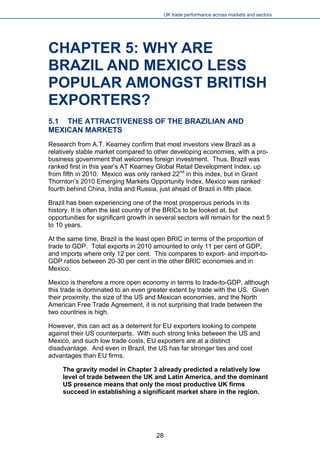 UK trade performance across markets and sectors 
CHAPTER 5: WHY ARE BRAZIL AND MEXICO LESS POPULAR AMONGST BRITISH EXPORTERS? 
5.1 THE ATTRACTIVENESS OF THE BRAZILIAN AND MEXICAN MARKETS 
Research from A.T. Kearney confirm that most investors view Brazil as a relatively stable market compared to other developing economies, with a pro- business government that welcomes foreign investment. Thus, Brazil was ranked first in this year’s AT Kearney Global Retail Development Index, up from fifth in 2010. Mexico was only ranked 22nd in this index, but in Grant Thornton’s 2010 Emerging Markets Opportunity Index, Mexico was ranked fourth behind China, India and Russia, just ahead of Brazil in fifth place. 
Brazil has been experiencing one of the most prosperous periods in its history. It is often the last country of the BRICs to be looked at, but opportunities for significant growth in several sectors will remain for the next 5 to 10 years. 
At the same time, Brazil is the least open BRIC in terms of the proportion of trade to GDP. Total exports in 2010 amounted to only 11 per cent of GDP, and imports where only 12 per cent. This compares to export- and import-to- GDP ratios between 20-30 per cent in the other BRIC economies and in Mexico. 
Mexico is therefore a more open economy in terms to trade-to-GDP, although this trade is dominated to an even greater extent by trade with the US. Given their proximity, the size of the US and Mexican economies, and the North American Free Trade Agreement, it is not surprising that trade between the two countries is high. 
However, this can act as a deterrent for EU exporters looking to compete against their US counterparts. With such strong links between the US and Mexico, and such low trade costs, EU exporters are at a distinct disadvantage. And even in Brazil, the US has far stronger ties and cost advantages than EU firms. 
The gravity model in Chapter 3 already predicted a relatively low level of trade between the UK and Latin America, and the dominant US presence means that only the most productive UK firms succeed in establishing a significant market share in the region. 
28 
 