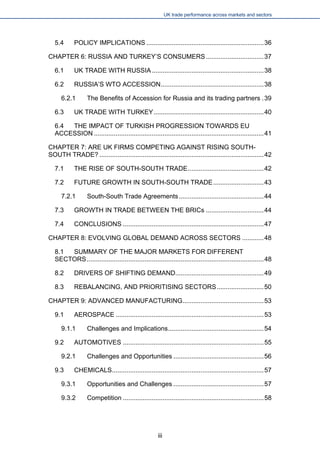 UK trade performance across markets and sectors 
5.4 POLICY IMPLICATIONS.................................................................36 
CHAPTER 6: RUSSIA AND TURKEY’S CONSUMERS................................37 
6.1 UK TRADE WITH RUSSIA..............................................................38 
6.2 RUSSIA’S WTO ACCESSION.........................................................38 
6.2.1 The Benefits of Accession for Russia and its trading partners.39 
6.3 UK TRADE WITH TURKEY.............................................................40 
6.4 THE IMPACT OF TURKISH PROGRESSION TOWARDS EU ACCESSION..............................................................................................41 
CHAPTER 7: ARE UK FIRMS COMPETING AGAINST RISING SOUTH- SOUTH TRADE?...........................................................................................42 
7.1 THE RISE OF SOUTH-SOUTH TRADE..........................................42 
7.2 FUTURE GROWTH IN SOUTH-SOUTH TRADE............................43 
7.2.1 South-South Trade Agreements...............................................44 
7.3 GROWTH IN TRADE BETWEEN THE BRICs................................44 
7.4 CONCLUSIONS..............................................................................47 
CHAPTER 8: EVOLVING GLOBAL DEMAND ACROSS SECTORS............48 
8.1 SUMMARY OF THE MAJOR MARKETS FOR DIFFERENT SECTORS..................................................................................................48 
8.2 DRIVERS OF SHIFTING DEMAND.................................................49 
8.3 REBALANCING, AND PRIORITISING SECTORS..........................50 
CHAPTER 9: ADVANCED MANUFACTURING.............................................53 
9.1 AEROSPACE..................................................................................53 
9.1.1 Challenges and Implications.....................................................54 
9.2 AUTOMOTIVES..............................................................................55 
9.2.1 Challenges and Opportunities..................................................56 
9.3 CHEMICALS....................................................................................57 
9.3.1 Opportunities and Challenges..................................................57 
9.3.2 Competition..............................................................................58 
iii 
 