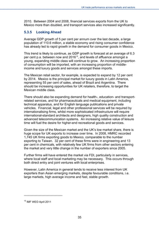 UK trade performance across markets and sectors 
2010. Between 2004 and 2008, financial services exports from the UK to Mexico more than doubled, and transport services also increased significantly. 
5.3.5 Looking Ahead 
Average GDP growth of 5 per cent per annum over the last decade, a large population of 110.6 million, a stable economy and rising consumer confidence has already led to rapid growth in the demand for consumer goods in Mexico. 
This trend is likely to continue, as GDP growth is forecast at an average of 6.3 per cent p.a. between now and 201619, and levels of affluence amongst a young, expanding middle class will continue to grow. An increasing proportion of consumption will be imported, with an increasing proportion of middle- income and luxury goods and services amongst these imports. 
The Mexican retail sector, for example, is expected to expand by 12 per cent by 2014. Mexico is the principal market for luxury goods in Latin America, representing 55 per cent of sales, ahead of Brazil and Argentina. There should be increasing opportunities for UK retailers, therefore, to target the Mexican middle class. 
There should also be expanding demand for health-, education- and transport- related services, and for pharmaceuticals and medical equipment, including technical apparatus, and for English language publications and private vehicles. Financial, legal and other professional services will be required by internationalising firms, whilst more sophisticated infrastructure will require international-standard architects and designers, high quality construction and advanced telecommunication systems. An increasing relative value of leisure time will fuel the desire for higher-end recreational goods and services. 
Given the size of the Mexican market and the UK’s low market share, there is huge scope for UK exports to increase over time. In 2008, HMRC recorded 1,745 UK firms exporting goods to Mexico, comparable to the number exporting to Taiwan. 32 per cent of these firms were in engineering and 13 per cent in chemicals, with relatively few UK firms from other sectors entering the market and very little change in the number of exporters since 2005. 
Further firms will have entered the market via FDI, particularly in services, where local staff and local marketing may be necessary. This occurs through both direct entry and joint ventures with local enterprises. 
However, Latin America in general tends to receive less interest from UK exporters than Asian emerging markets, despite favourable conditions, i.e. large markets, high average income and fast, stable growth. 
19 IMF WEO April 2011 
35 
 