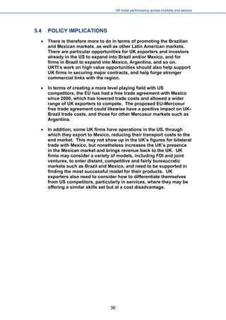 UK trade performance across markets and sectors 
5.4 POLICY IMPLICATIONS 
 
There is therefore more to do in terms of promoting the Brazilian and Mexican markets, as well as other Latin American markets. There are particular opportunities for UK exporters and investors already in the US to expand into Brazil and/or Mexico, and for firms in Brazil to expand into Mexico, Argentina, and so on. UKTI’s work on high value opportunities should also help support UK firms in securing major contracts, and help forge stronger commercial links with the region. 
 
In terms of creating a more level playing field with US competitors, the EU has had a free trade agreement with Mexico since 2000, which has lowered trade costs and allowed a wider range of UK exporters to compete. The proposed EU-Mercosur free trade agreement could likewise have a positive impact on UK- Brazil trade costs, and those for other Mercosur markets such as Argentina. 
 
In addition, some UK firms have operations in the US, through which they export to Mexico, reducing their transport costs to the end market. This may not show up in the UK’s figures for bilateral trade with Mexico, but nonetheless increases the UK’s presence in the Mexican market and brings revenue back to the UK. UK firms may consider a variety of models, including FDI and joint ventures, to enter distant, competitive and fairly bureaucratic markets such as Brazil and Mexico, and need to be supported in finding the most successful model for their products. UK exporters also need to consider how to differentiate themselves from US competitors, particularly in services, where they may be offering a similar skills set but at a cost disadvantage. 
36 
 