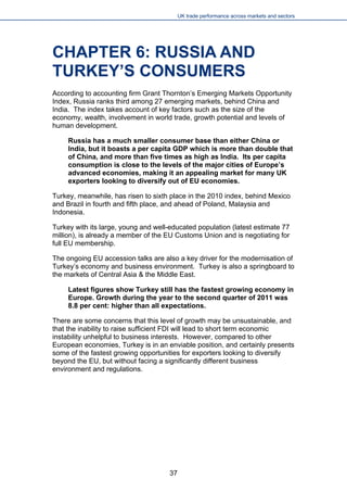 UK trade performance across markets and sectors 
CHAPTER 6: RUSSIA AND TURKEY’S CONSUMERS 
According to accounting firm Grant Thornton’s Emerging Markets Opportunity Index, Russia ranks third among 27 emerging markets, behind China and India. The index takes account of key factors such as the size of the economy, wealth, involvement in world trade, growth potential and levels of human development. 
Russia has a much smaller consumer base than either China or India, but it boasts a per capita GDP which is more than double that of China, and more than five times as high as India. Its per capita consumption is close to the levels of the major cities of Europe’s advanced economies, making it an appealing market for many UK exporters looking to diversify out of EU economies. 
Turkey, meanwhile, has risen to sixth place in the 2010 index, behind Mexico and Brazil in fourth and fifth place, and ahead of Poland, Malaysia and Indonesia. 
Turkey with its large, young and well-educated population (latest estimate 77 million), is already a member of the EU Customs Union and is negotiating for full EU membership. 
The ongoing EU accession talks are also a key driver for the modernisation of Turkey’s economy and business environment. Turkey is also a springboard to the markets of Central Asia & the Middle East. 
Latest figures show Turkey still has the fastest growing economy in Europe. Growth during the year to the second quarter of 2011 was 8.8 per cent: higher than all expectations. 
There are some concerns that this level of growth may be unsustainable, and that the inability to raise sufficient FDI will lead to short term economic instability unhelpful to business interests. However, compared to other European economies, Turkey is in an enviable position, and certainly presents some of the fastest growing opportunities for exporters looking to diversify beyond the EU, but without facing a significantly different business environment and regulations. 
37 
 