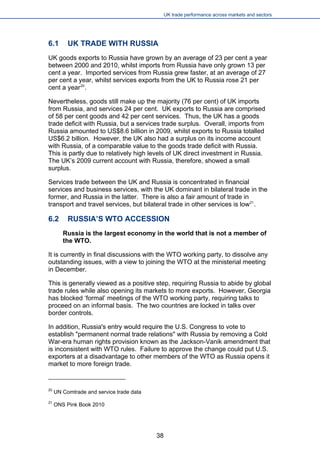 UK trade performance across markets and sectors 
6.1 UK TRADE WITH RUSSIA 
UK goods exports to Russia have grown by an average of 23 per cent a year between 2000 and 2010, whilst imports from Russia have only grown 13 per cent a year. Imported services from Russia grew faster, at an average of 27 per cent a year, whilst services exports from the UK to Russia rose 21 per cent a year20. 
Nevertheless, goods still make up the majority (76 per cent) of UK imports from Russia, and services 24 per cent. UK exports to Russia are comprised of 58 per cent goods and 42 per cent services. Thus, the UK has a goods trade deficit with Russia, but a services trade surplus. Overall, imports from Russia amounted to US$8.6 billion in 2009, whilst exports to Russia totalled US$6.2 billion. However, the UK also had a surplus on its income account with Russia, of a comparable value to the goods trade deficit with Russia. This is partly due to relatively high levels of UK direct investment in Russia. The UK’s 2009 current account with Russia, therefore, showed a small surplus. 
Services trade between the UK and Russia is concentrated in financial services and business services, with the UK dominant in bilateral trade in the former, and Russia in the latter. There is also a fair amount of trade in transport and travel services, but bilateral trade in other services is low21. 
6.2 RUSSIA’S WTO ACCESSION 
Russia is the largest economy in the world that is not a member of the WTO. 
It is currently in final discussions with the WTO working party, to dissolve any outstanding issues, with a view to joining the WTO at the ministerial meeting in December. 
This is generally viewed as a positive step, requiring Russia to abide by global trade rules while also opening its markets to more exports. However, Georgia has blocked ‘formal’ meetings of the WTO working party, requiring talks to proceed on an informal basis. The two countries are locked in talks over border controls. 
In addition, Russia's entry would require the U.S. Congress to vote to establish "permanent normal trade relations" with Russia by removing a Cold War-era human rights provision known as the Jackson-Vanik amendment that is inconsistent with WTO rules. Failure to approve the change could put U.S. exporters at a disadvantage to other members of the WTO as Russia opens it market to more foreign trade. 
20 UN Comtrade and service trade data 
21 ONS Pink Book 2010 
38 
 